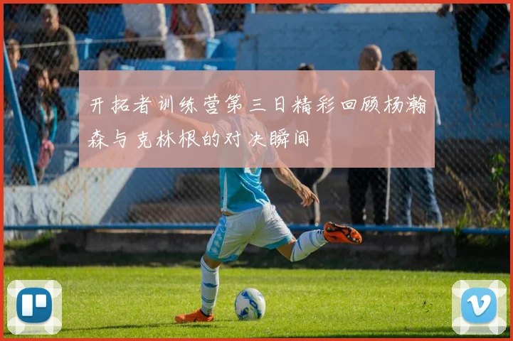 开拓者训练营第三日精彩回顾杨瀚森与克林根的对决瞬间