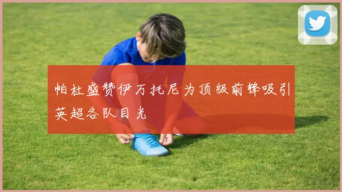 帕杜盛赞伊万托尼为顶级前锋吸引英超各队目光