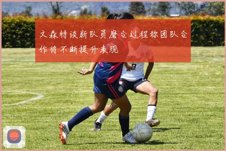 文森特谈新队员磨合过程称团队合作将不断提升表现