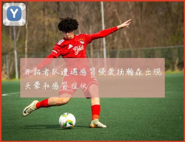开拓者队遭遇感冒侵袭杨瀚森出现头晕和感冒症状