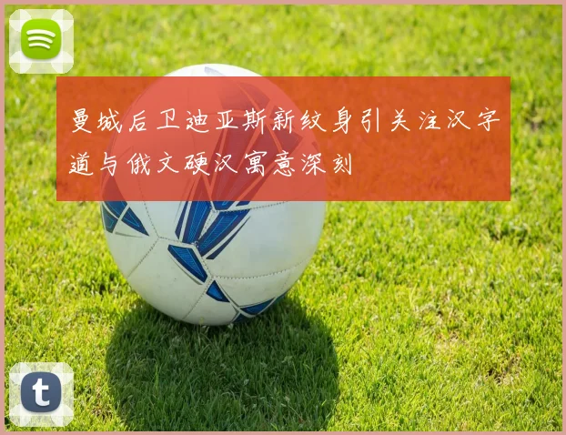 曼城后卫迪亚斯新纹身引关注汉字道与俄文硬汉寓意深刻