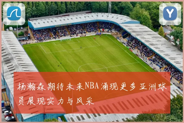杨瀚森期待未来NBA涌现更多亚洲球员展现实力与风采