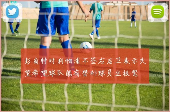 彭南特对利物浦不签右后卫表示失望希望球队能有替补球员坐板凳