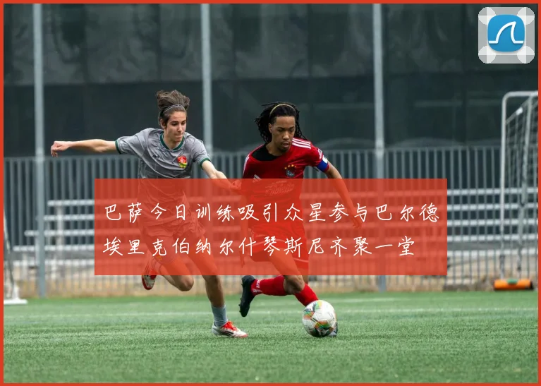 巴萨今日训练吸引众星参与巴尔德埃里克伯纳尔什琴斯尼齐聚一堂