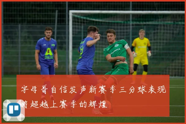 字母哥自信发声新赛季三分球表现将超越上赛季的辉煌