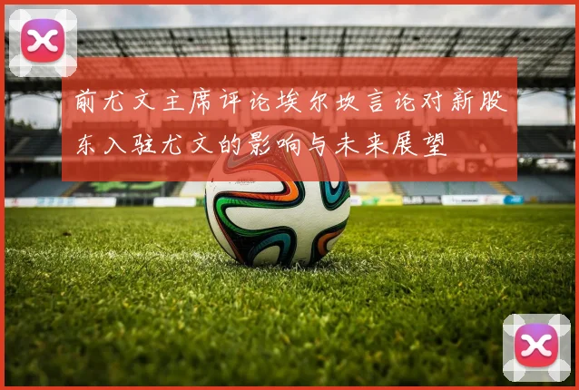 前尤文主席评论埃尔坎言论对新股东入驻尤文的影响与未来展望