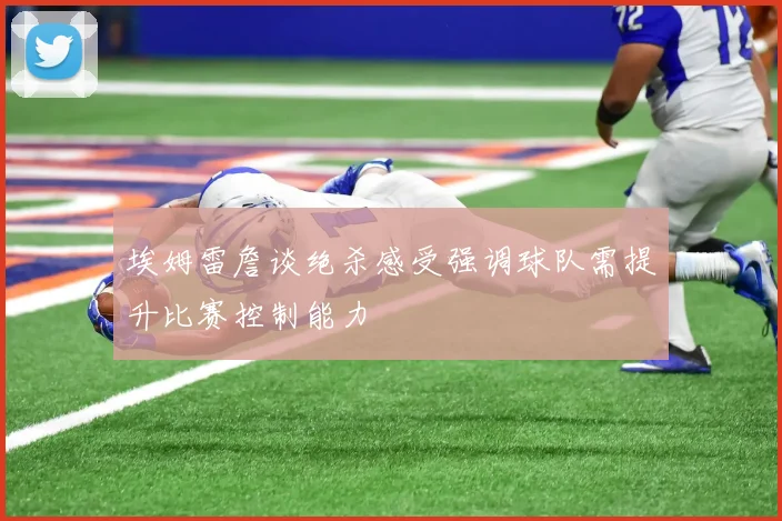 埃姆雷詹谈绝杀感受强调球队需提升比赛控制能力