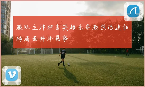 狼队主帅坦言英超竞争激烈迅速扭转局面并非易事