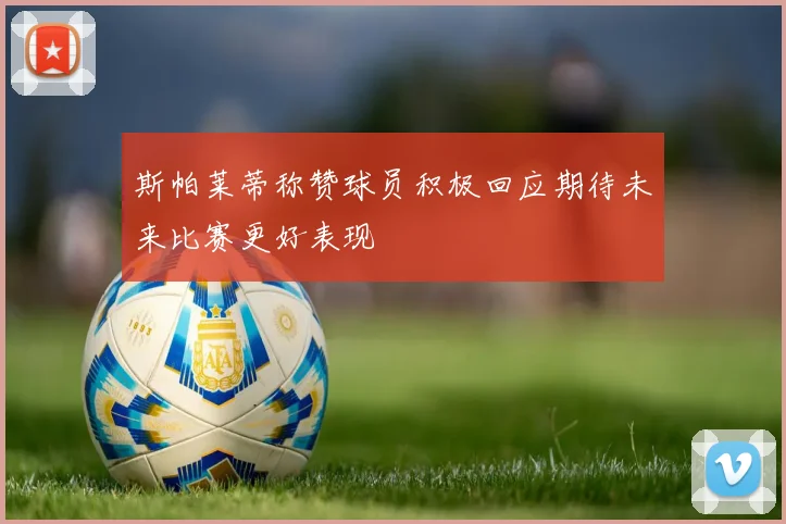 斯帕莱蒂称赞球员积极回应期待未来比赛更好表现