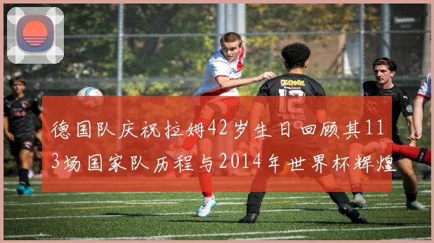 德国队庆祝拉姆42岁生日回顾其113场国家队历程与2014年世界杯辉煌