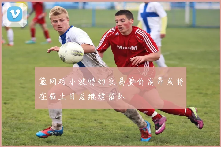篮网对小波特的交易要价高昂或将在截止日后继续留队