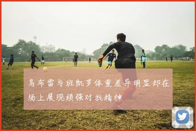 乌布雷与班凯罗体重差异明显却在场上展现顽强对抗精神