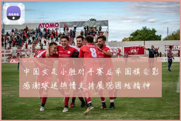 中国女足小胜对手赛后举国旗合影感谢球迷热情支持展现团结精神