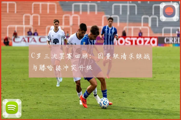 C罗三次罢赛回顾：因曼联请求缺战与滕哈赫冲突升级