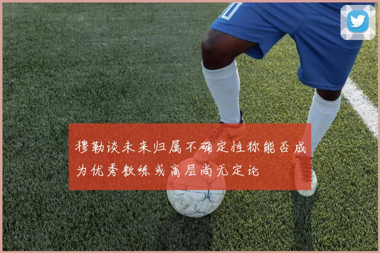 穆勒谈未来归属不确定性称能否成为优秀教练或高层尚无定论