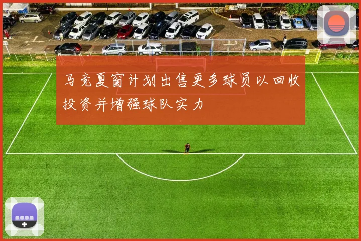 马竞夏窗计划出售更多球员以回收投资并增强球队实力