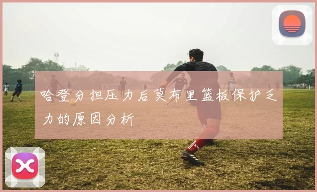 哈登分担压力后莫布里篮板保护乏力的原因分析