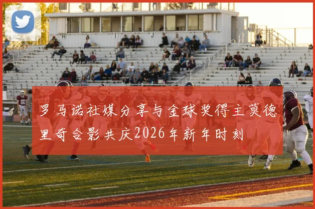 罗马诺社媒分享与金球奖得主莫德里奇合影共庆2026年新年时刻