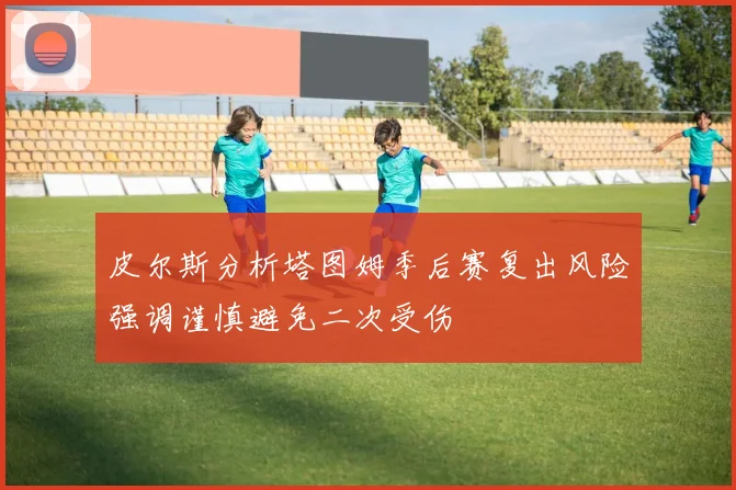 皮尔斯分析塔图姆季后赛复出风险强调谨慎避免二次受伤