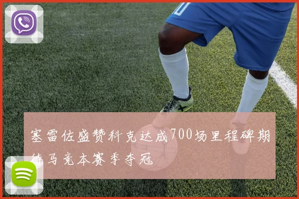 塞雷佐盛赞科克达成700场里程碑期待马竞本赛季夺冠