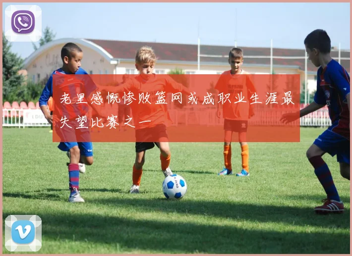 老里感慨惨败篮网或成职业生涯最失望比赛之一