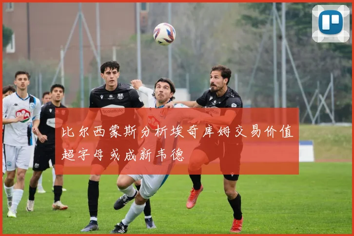 比尔西蒙斯分析埃奇库姆交易价值超字母或成新韦德