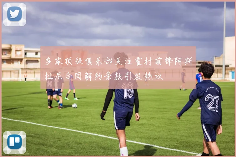 多家顶级俱乐部关注霍村前锋阿斯拉尼合同解约条款引发热议