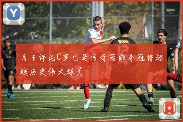 马卡评论C罗已是传奇若能夺冠将超越历史伟大球员
