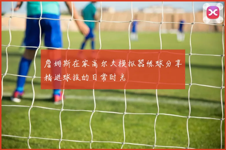 詹姆斯在家高尔夫模拟器练球分享精进球技的日常时光