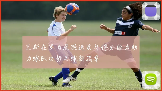 瓦斯在罗马展现速度与得分能力助力球队攻势足球新篇章