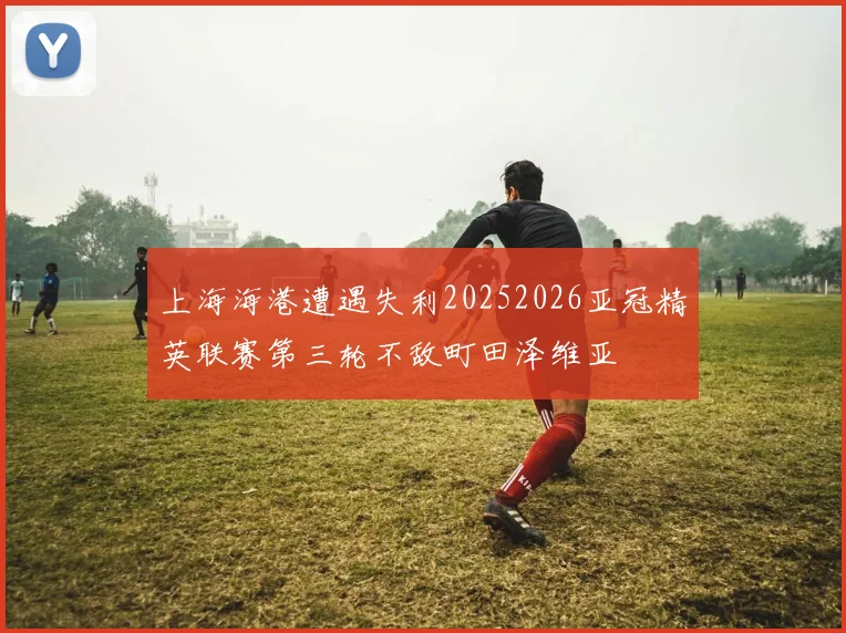 上海海港遭遇失利20252026亚冠精英联赛第三轮不敌町田泽维亚