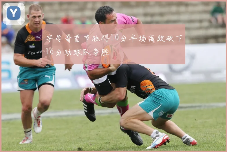 字母哥首节独得10分半场高效砍下16分助球队争胜