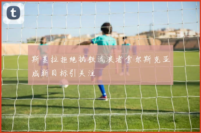 斯基拉拒绝执教流浪者索尔斯克亚成新目标引关注