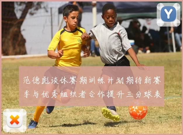 范德彪谈休赛期训练计划期待新赛季与优秀组织者合作提升三分球表现