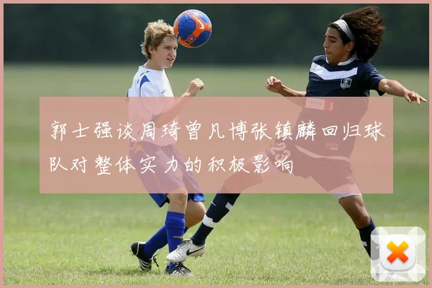 郭士强谈周琦曾凡博张镇麟回归球队对整体实力的积极影响