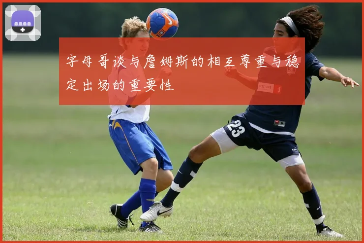 字母哥谈与詹姆斯的相互尊重与稳定出场的重要性