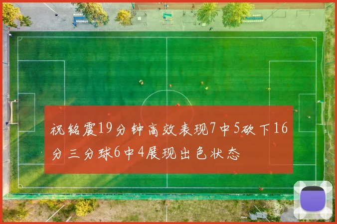 祝铭震19分钟高效表现7中5砍下16分三分球6中4展现出色状态