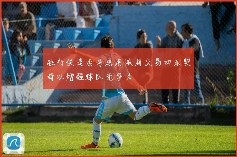 独行侠是否考虑用浓眉交易回东契奇以增强球队竞争力
