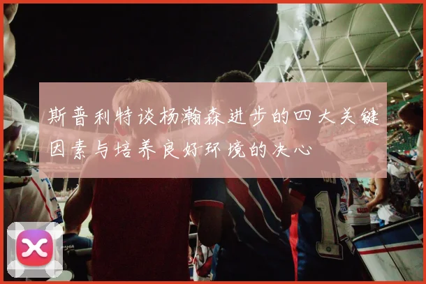 斯普利特谈杨瀚森进步的四大关键因素与培养良好环境的决心