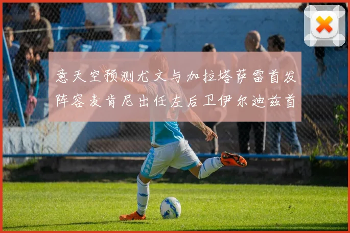 意天空预测尤文与加拉塔萨雷首发阵容麦肯尼出任左后卫伊尔迪兹首发出战