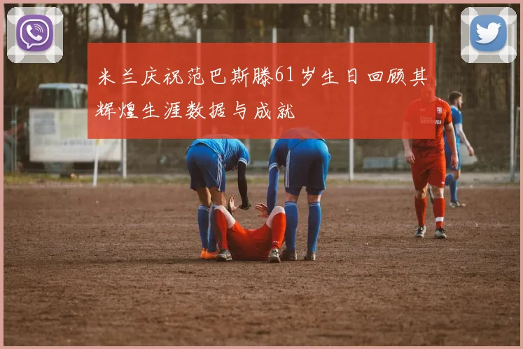 米兰庆祝范巴斯滕61岁生日回顾其辉煌生涯数据与成就
