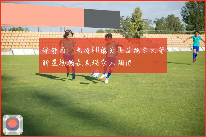 徐静雨：老将KD能否再度绝杀火箭新星杨瀚森表现令人期待