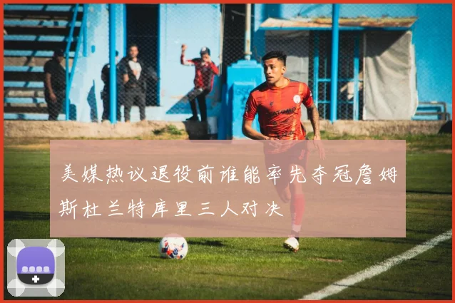 美媒热议退役前谁能率先夺冠詹姆斯杜兰特库里三人对决
