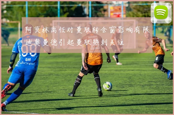 阿莫林离任对曼联转会窗影响有限迪奥曼德引起曼联热刺关注