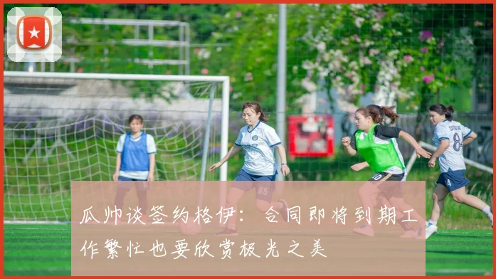 瓜帅谈签约格伊：合同即将到期工作繁忙也要欣赏极光之美